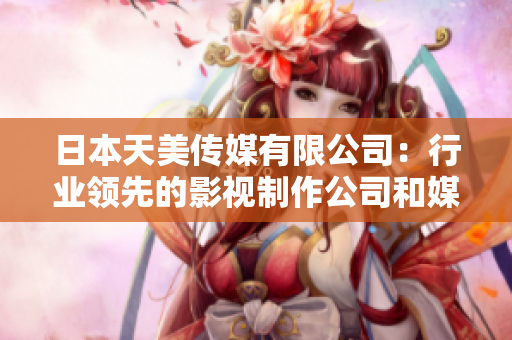 日本天美傳媒有限公司：行業(yè)領(lǐng)先的影視制作公司和媒體發(fā)行商，值得期待的行業(yè)表現(xiàn)和聲譽。