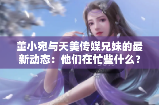 董小宛與天美傳媒兄妹的最新動態(tài)：他們在忙些什么？