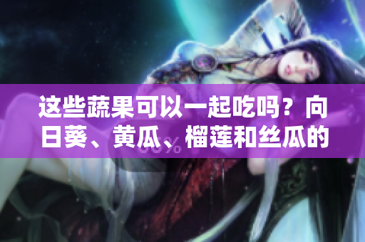 這些蔬果可以一起吃嗎？向日葵、黃瓜、榴蓮和絲瓜的美味組合!
