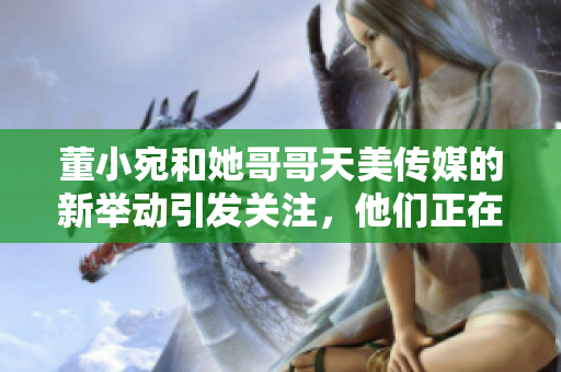 董小宛和她哥哥天美傳媒的新舉動(dòng)引發(fā)關(guān)注，他們正在忙碌著什么呢？