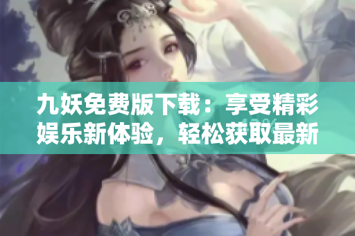 九妖免費(fèi)版下載：享受精彩娛樂新體驗(yàn)，輕松獲取最新資源