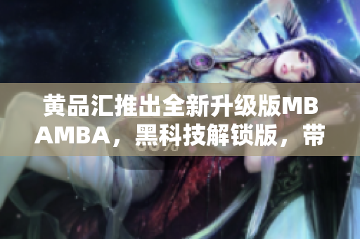 黃品匯推出全新升級版MBAMBA，黑科技解鎖版，帶你領(lǐng)略新一代商業(yè)管理科技的魅力