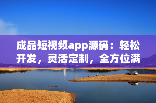 成品短視頻app源碼：輕松開發(fā)，靈活定制，全方位滿足用戶需求