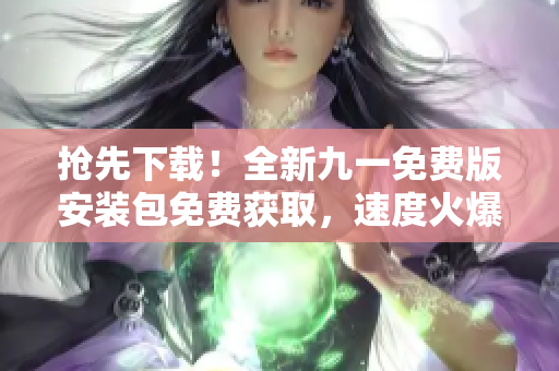 搶先下載！全新九一免費(fèi)版安裝包免費(fèi)獲取，速度火爆！
