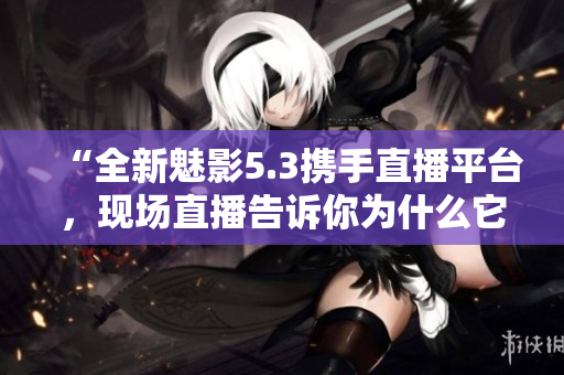 “全新魅影5.3攜手直播平臺，現(xiàn)場直播告訴你為什么它要改變你的生活！”