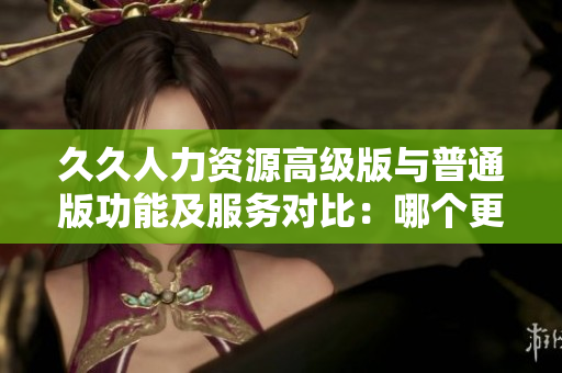 久久人力資源高級(jí)版與普通版功能及服務(wù)對(duì)比：哪個(gè)更適合你的企業(yè)？