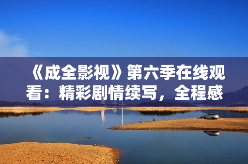 《成全影視》第六季在線觀看：精彩劇情續(xù)寫，全程感受異世界冒險與情感交織的視覺盛宴
