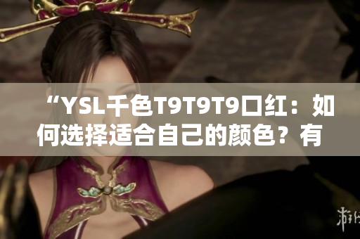 “YSL千色T9T9T9口紅：如何選擇適合自己的顏色？有哪些搭配技巧？產(chǎn)品優(yōu)缺點全解析！”