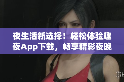 夜生活新選擇！輕松體驗(yàn)趣夜App下載，暢享精彩夜晚生活
