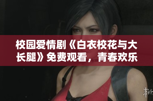 校園愛情劇《白衣?；ㄅc大長腿》免費觀看，青春歡樂無限