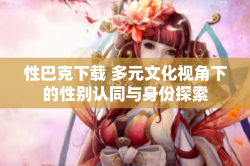 性巴克下載 多元文化視角下的性別認同與身份探索