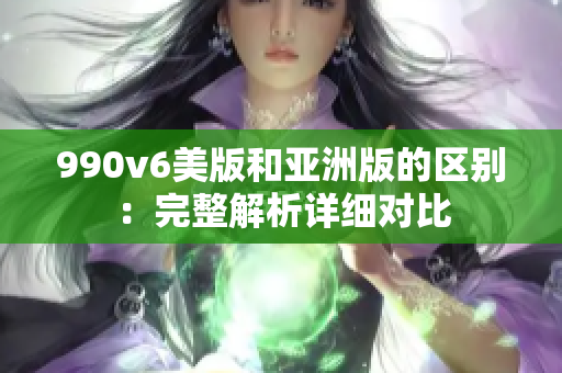 990v6美版和亞洲版的區(qū)別：完整解析詳細(xì)對比