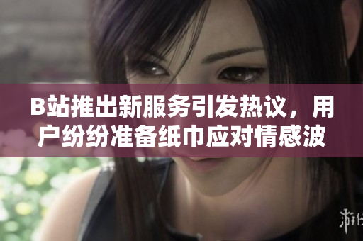 B站推出新服務引發(fā)熱議，用戶紛紛準備紙巾應對情感波動
