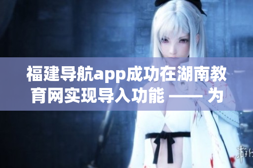 福建導航app成功在湖南教育網(wǎng)實現(xiàn)導入功能 —— 為用戶提供更便捷的教育資源搜索和服務