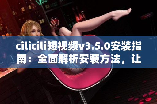 cilicili短視頻v3.5.0安裝指南：全面解析安裝方法，讓您輕松體驗最新版本功能