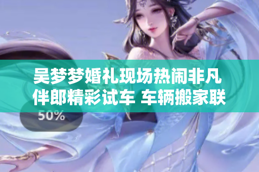 吳夢(mèng)夢(mèng)婚禮現(xiàn)場(chǎng)熱鬧非凡 伴郎精彩試車(chē) 車(chē)輛搬家聯(lián)歡盛大舉行