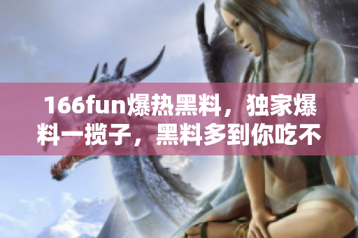 166fun爆熱黑料，獨家爆料一攬子，黑料多到你吃不消