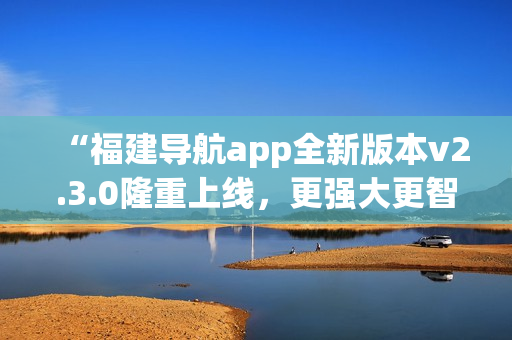 “福建導(dǎo)航app全新版本v2.3.0隆重上線，更強(qiáng)大更智能，給您全新導(dǎo)航體驗(yàn)！”