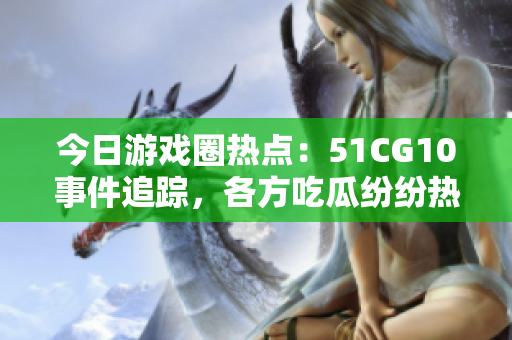 今日游戲圈熱點：51CG10事件追蹤，各方吃瓜紛紛熱議