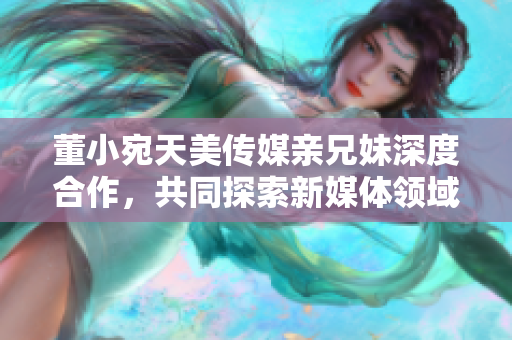 董小宛天美傳媒親兄妹深度合作，共同探索新媒體領域