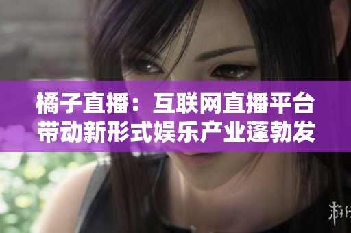 橘子直播：互聯(lián)網(wǎng)直播平臺(tái)帶動(dòng)新形式娛樂(lè)產(chǎn)業(yè)蓬勃發(fā)展