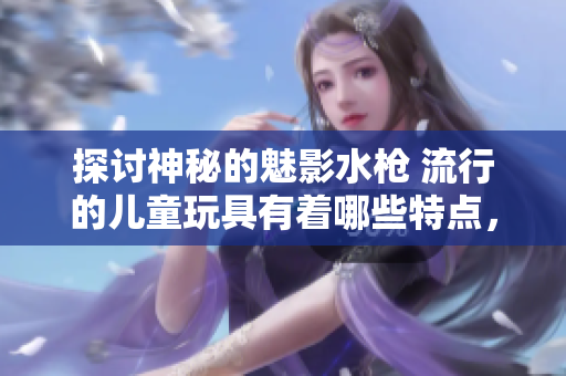 探討神秘的魅影水槍 流行的兒童玩具有著哪些特點，如何選擇，怎樣使用？