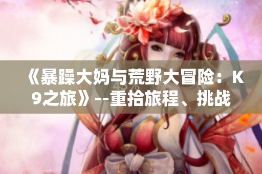 《暴躁大媽與荒野大冒險：K9之旅》--重拾旅程、挑戰(zhàn)未知【游戲資訊】