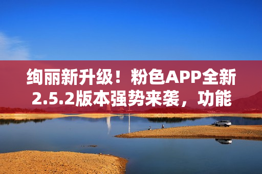 絢麗新升級！粉色APP全新2.5.2版本強勢來襲，功能提升多項，用戶體驗再升級