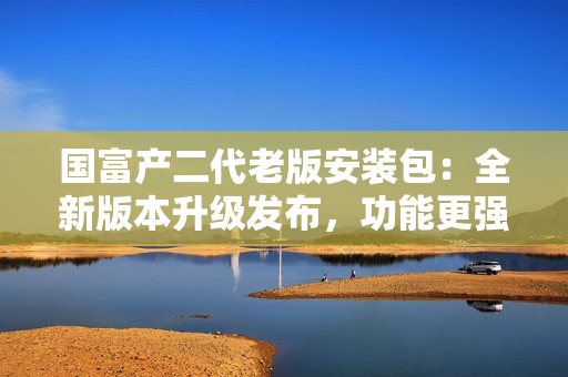 國(guó)富產(chǎn)二代老版安裝包：全新版本升級(jí)發(fā)布，功能更強(qiáng)大！