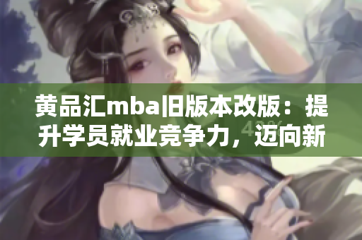 黃品匯mba舊版本改版：提升學(xué)員就業(yè)競(jìng)爭(zhēng)力，邁向新高度