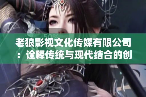 老狼影視文化傳媒有限公司：詮釋傳統(tǒng)與現(xiàn)代結合的創(chuàng)意力量