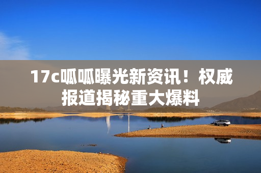 17c呱呱曝光新資訊！權威報道揭秘重大爆料