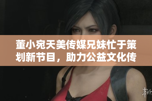 董小宛天美傳媒兄妹忙于策劃新節(jié)目，助力公益文化傳播