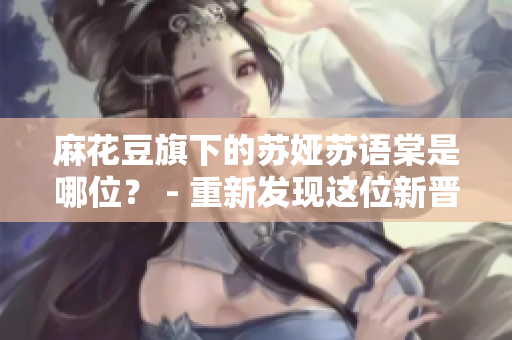 麻花豆旗下的蘇婭蘇語棠是哪位？ - 重新發(fā)現(xiàn)這位新晉明星