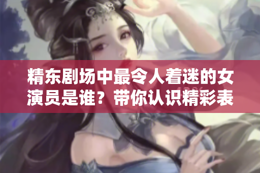 精東劇場(chǎng)中最令人著迷的女演員是誰(shuí)？帶你認(rèn)識(shí)精彩表演背后的魅力女神