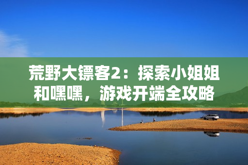荒野大鏢客2：探索小姐姐和嘿嘿，游戲開端全攻略