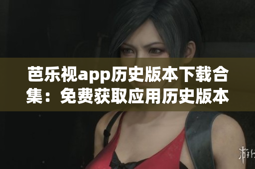 芭樂視app歷史版本下載合集：免費獲取應(yīng)用歷史版本，暢享更多功能與特色