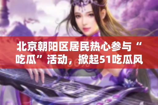北京朝陽區(qū)居民熱心參與“吃瓜”活動，掀起51吃瓜風(fēng)潮