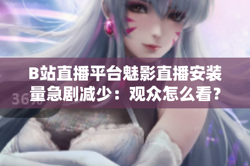 B站直播平臺魅影直播安裝量急劇減少：觀眾怎么看？