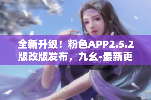 全新升級(jí)！粉色APP2.5.2版改版發(fā)布，九幺-最新更新深度解析