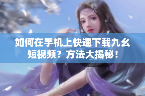 如何在手機(jī)上快速下載九幺短視頻？方法大揭秘！