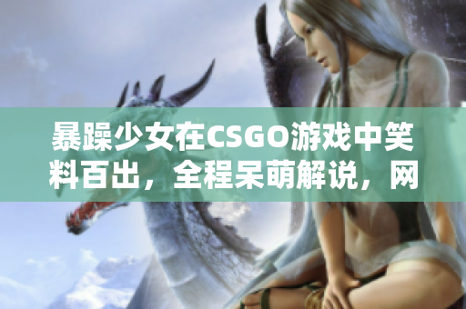 暴躁少女在CSGO游戲中笑料百出，全程呆萌解說，網(wǎng)友直呼“太逗”