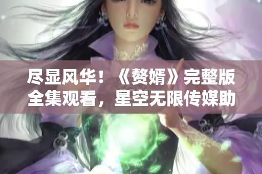 盡顯風華！《贅婿》完整版全集觀看，星空無限傳媒助力觀影狂歡