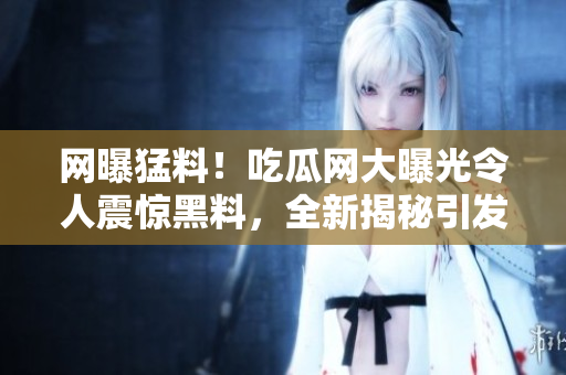 網(wǎng)曝猛料！吃瓜網(wǎng)大曝光令人震驚黑料，全新揭秘引發(fā)熱議