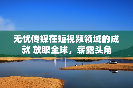 無憂傳媒在短視頻領(lǐng)域的成就 放眼全球，嶄露頭角
