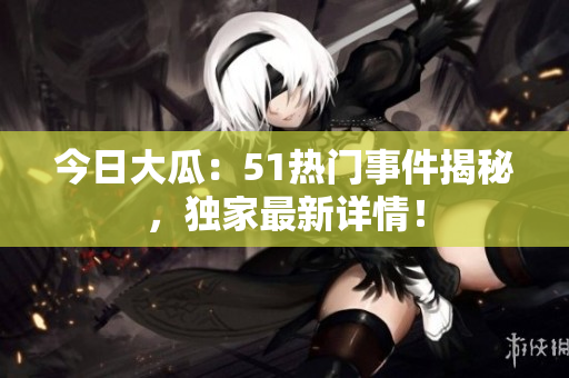 今日大瓜：51熱門事件揭秘，獨家最新詳情！