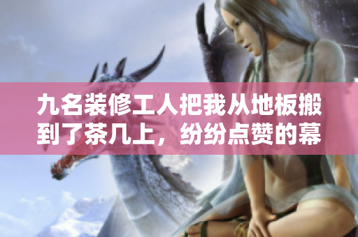 九名裝修工人把我從地板搬到了茶幾上，紛紛點(diǎn)贊的幕后故事