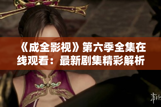 《成全影視》第六季全集在線觀看：最新劇集精彩解析，影迷必看！