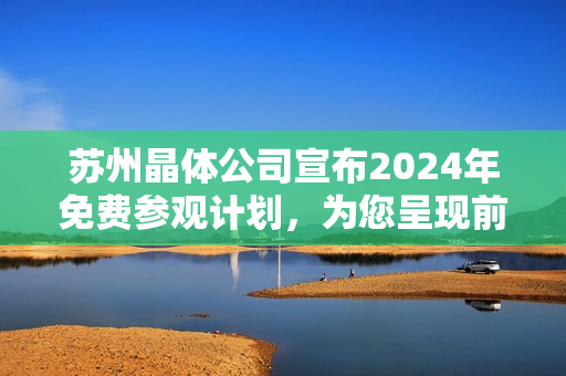 蘇州晶體公司宣布2024年免費(fèi)參觀計(jì)劃，為您呈現(xiàn)前沿科技魅力