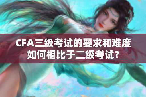 CFA三級考試的要求和難度如何相比于二級考試？